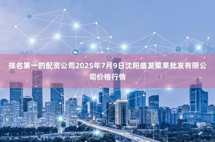 排名第一的配资公司2025年7月9日沈阳盛发菜果批发有限公司价格行情