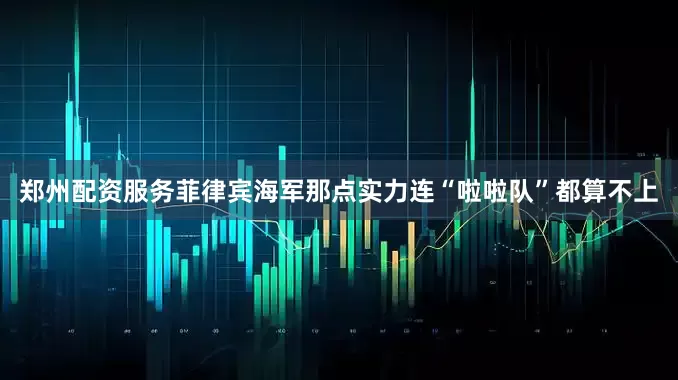 郑州配资服务菲律宾海军那点实力连“啦啦队”都算不上